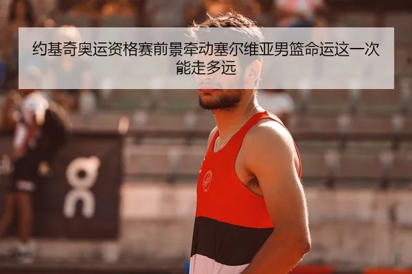 约基奇奥运资格赛前景牵动塞尔维亚男篮命运这一次能走多远