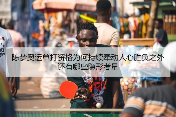 陈梦奥运单打资格为何持续牵动人心胜负之外还有哪些隐形考量