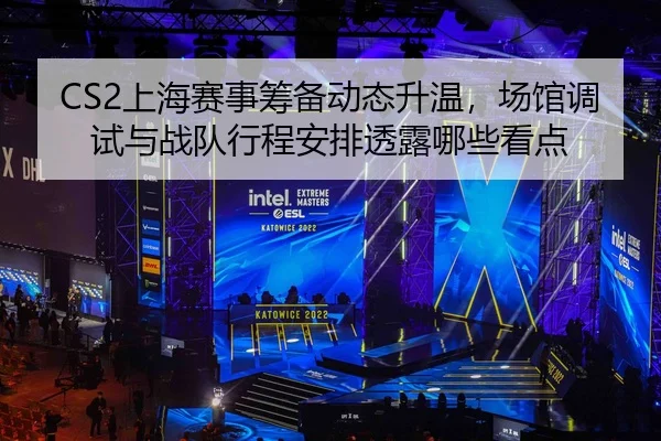CS2上海赛事筹备动态升温，场馆调试与战队行程安排透露哪些看点